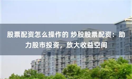 股票配资怎么操作的 炒股股票配资：助力股市投资，放大收益空间
