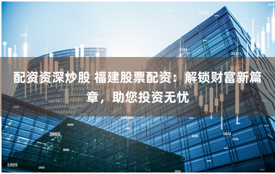 配资资深炒股 福建股票配资：解锁财富新篇章，助您投资无忧