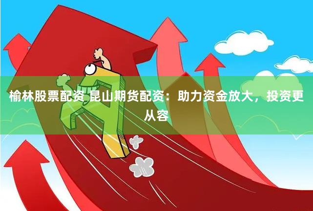 榆林股票配资 昆山期货配资：助力资金放大，投资更从容