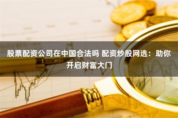 股票配资公司在中国合法吗 配资炒股网选：助你开启财富大门