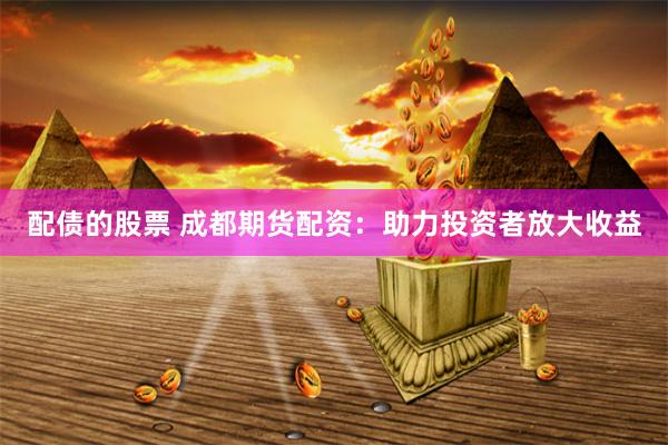 配债的股票 成都期货配资：助力投资者放大收益