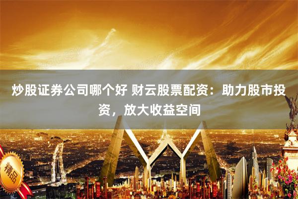 炒股证券公司哪个好 财云股票配资：助力股市投资，放大收益空间