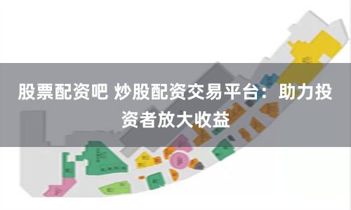股票配资吧 炒股配资交易平台：助力投资者放大收益