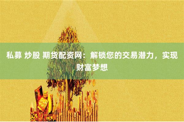 私募 炒股 期货配资网：解锁您的交易潜力，实现财富梦想