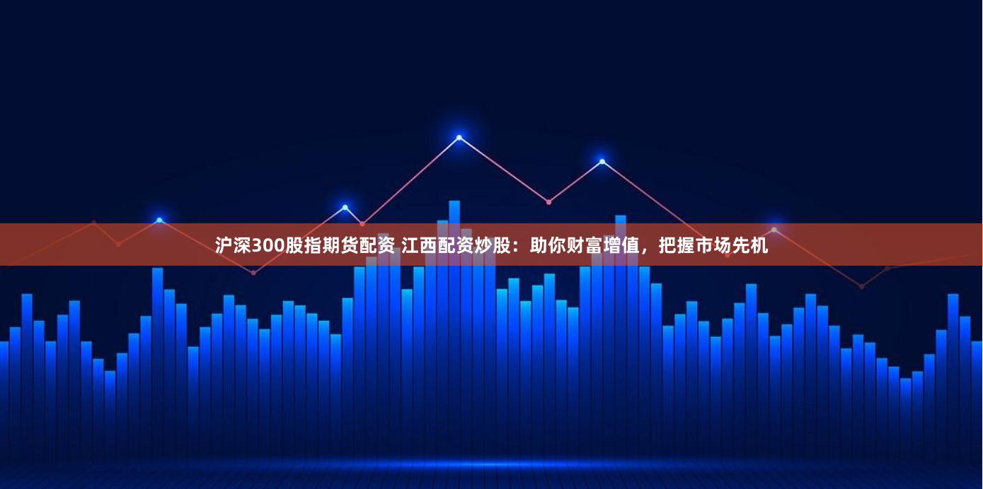 沪深300股指期货配资 江西配资炒股：助你财富增值，把握市场先机