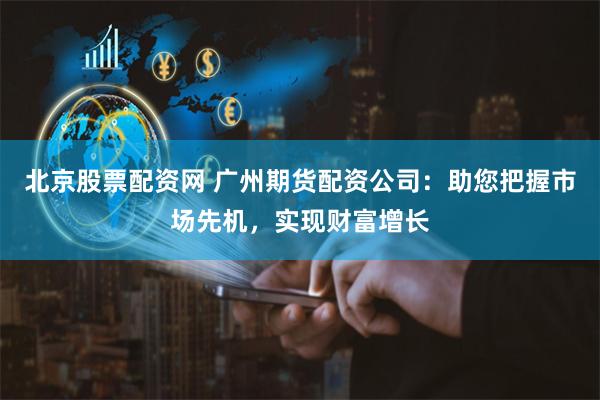 北京股票配资网 广州期货配资公司：助您把握市场先机，实现财富增长