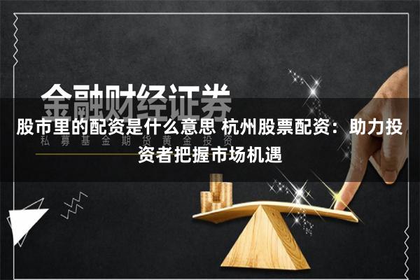 股市里的配资是什么意思 杭州股票配资：助力投资者把握市场机遇