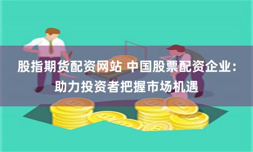 股指期货配资网站 中国股票配资企业：助力投资者把握市场机遇