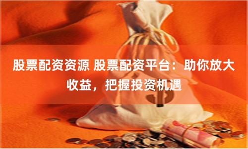 股票配资资源 股票配资平台：助你放大收益，把握投资机遇