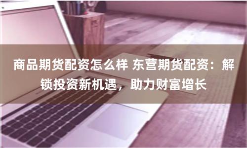 商品期货配资怎么样 东营期货配资：解锁投资新机遇，助力财富增长