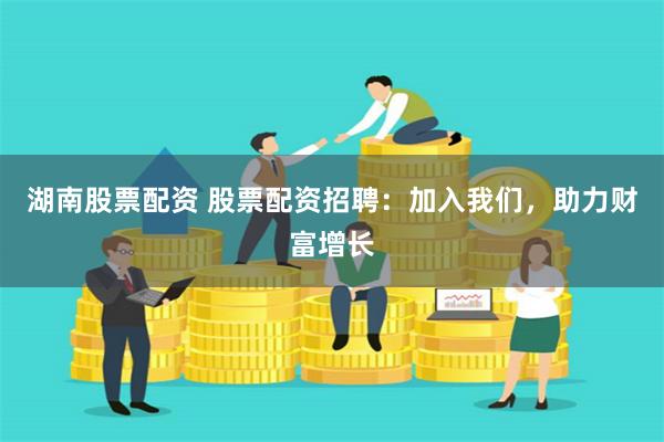 湖南股票配资 股票配资招聘：加入我们，助力财富增长