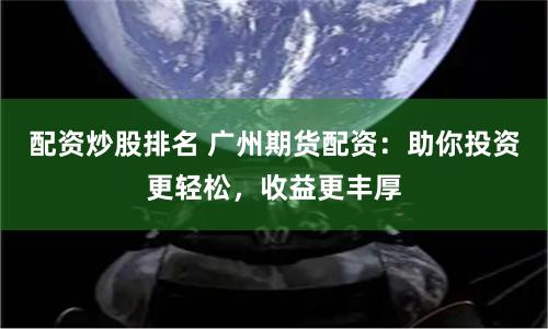 配资炒股排名 广州期货配资：助你投资更轻松，收益更丰厚