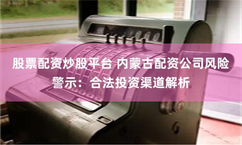 股票配资炒股平台 内蒙古配资公司风险警示：合法投资渠道解析