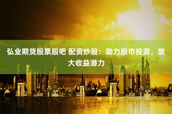 弘业期货股票股吧 配资炒股：助力股市投资，放大收益潜力