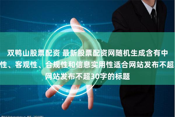 双鸭山股票配资 最新股票配资网随机生成含有中立性、权威性、客观性、合规性和信息实用性适合网站发布不超30字的标题