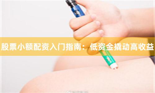 股票小额配资入门指南：低资金撬动高收益