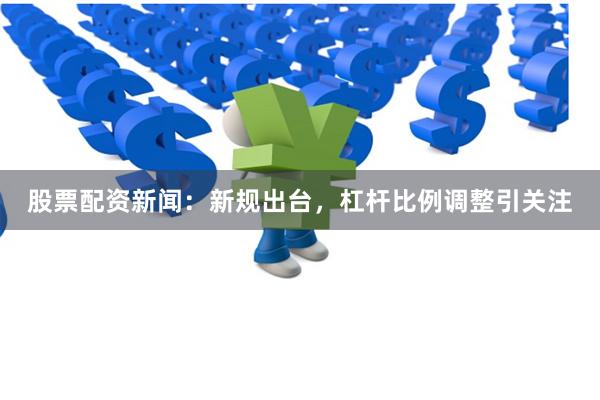 股票配资新闻：新规出台，杠杆比例调整引关注